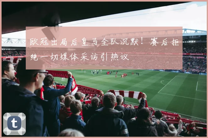 欧冠出局后皇马全队沉默！赛后拒绝一切媒体采访引热议