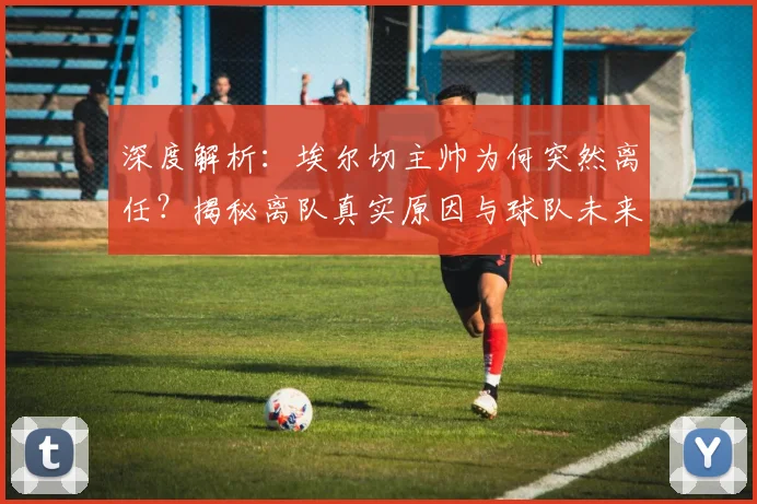 深度解析:埃尔切主帅为何突然离任?揭秘离队真实原因与球队未来影响