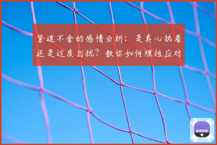 紧追不舍的感情分析:是真心执着还是过度打扰?教你如何理性应对