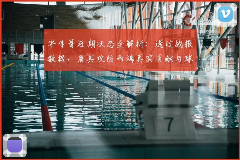 字母哥近期状态全解析:透过战报数据,看其攻防两端真实贡献与球队影响
