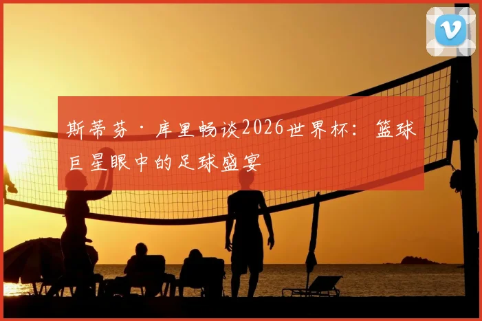 斯蒂芬·库里畅谈2026世界杯：篮球巨星眼中的足球盛宴