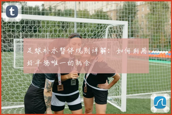 足球补水暂停规则详解:如何利用好半场唯一的机会
