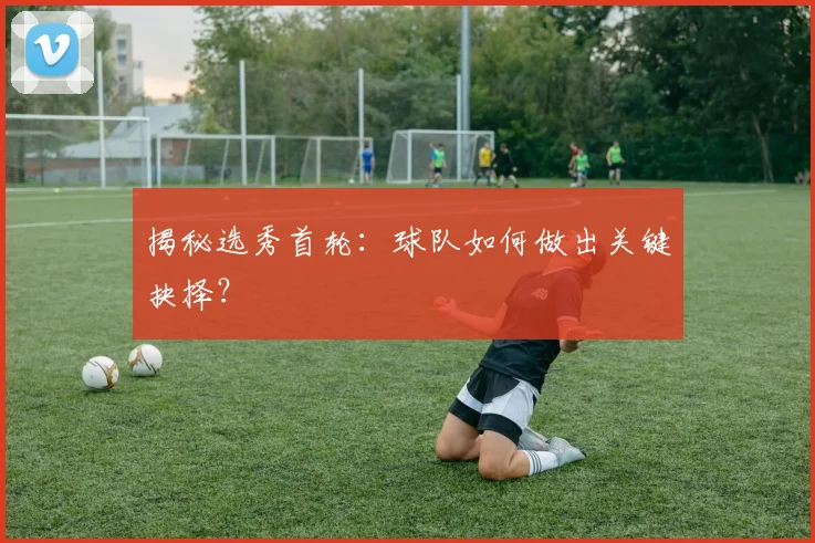 揭秘选秀首轮：球队如何做出关键抉择？